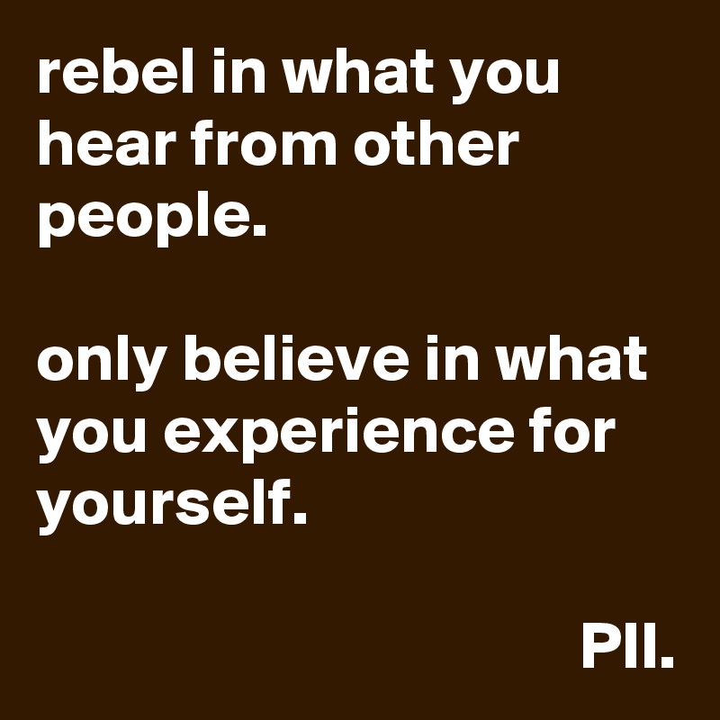 rebel in what you hear from other people. 

only believe in what you experience for yourself.

                                        PII.