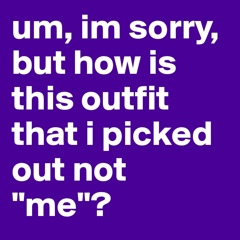 um, im sorry, but how is this outfit that i picked out not "me"?