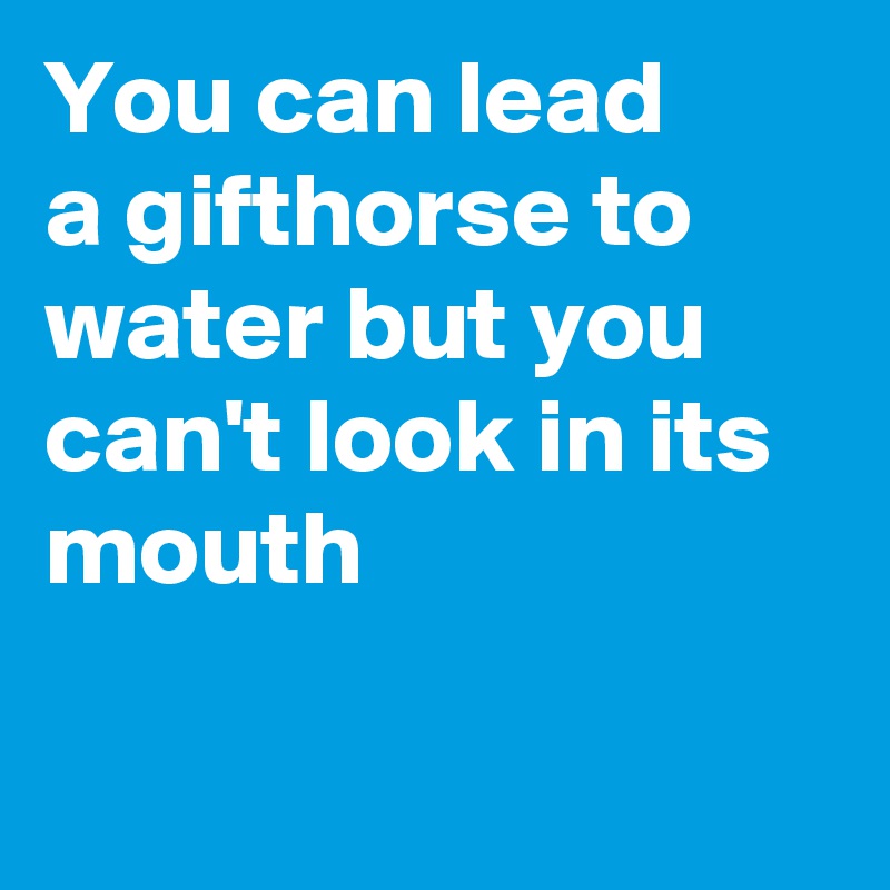 You can lead 
a gifthorse to water but you can't look in its mouth

