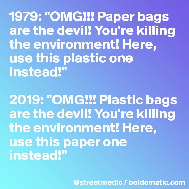 1979: "OMG!!! Paper bags are the devil! You're killing the environment! Here, use this plastic one instead!"

2019: "OMG!!! Plastic bags are the devil! You're killing the environment! Here, use this paper one instead!"
