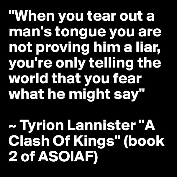 "When you tear out a man's tongue you are not proving him a liar, you're only telling the world that you fear what he might say"

~ Tyrion Lannister "A Clash Of Kings" (book 2 of ASOIAF) 
