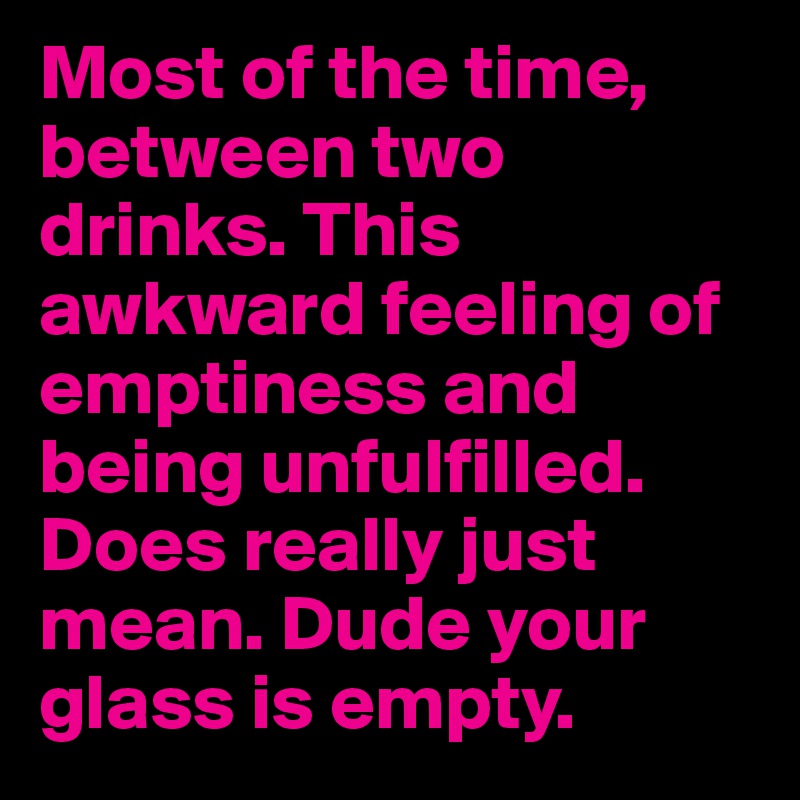 Most of the time, between two drinks. This awkward feeling of emptiness and being unfulfilled. Does really just mean. Dude your glass is empty.