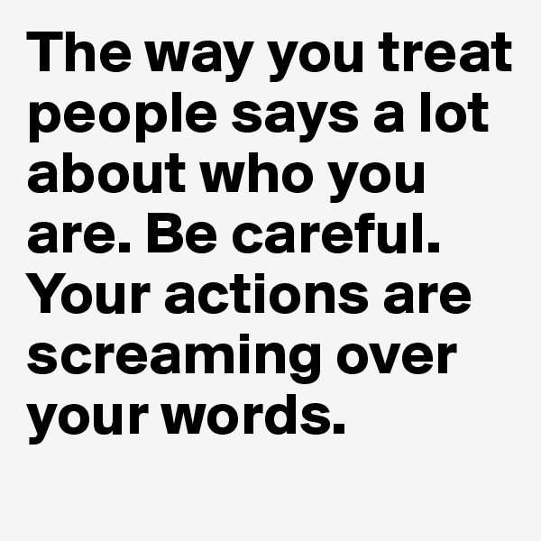 The way you treat people says a lot about who you are. Be careful. Your actions are screaming over your words.