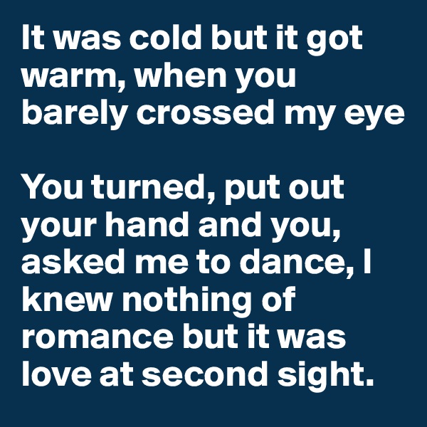 It was cold but it got warm, when you barely crossed my eye

You turned, put out your hand and you, asked me to dance, I knew nothing of romance but it was love at second sight.