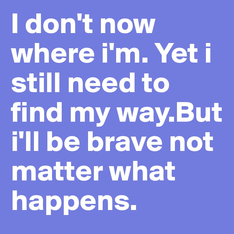 I don't now where i'm. Yet i still need to find my way.But i'll be brave not matter what happens.