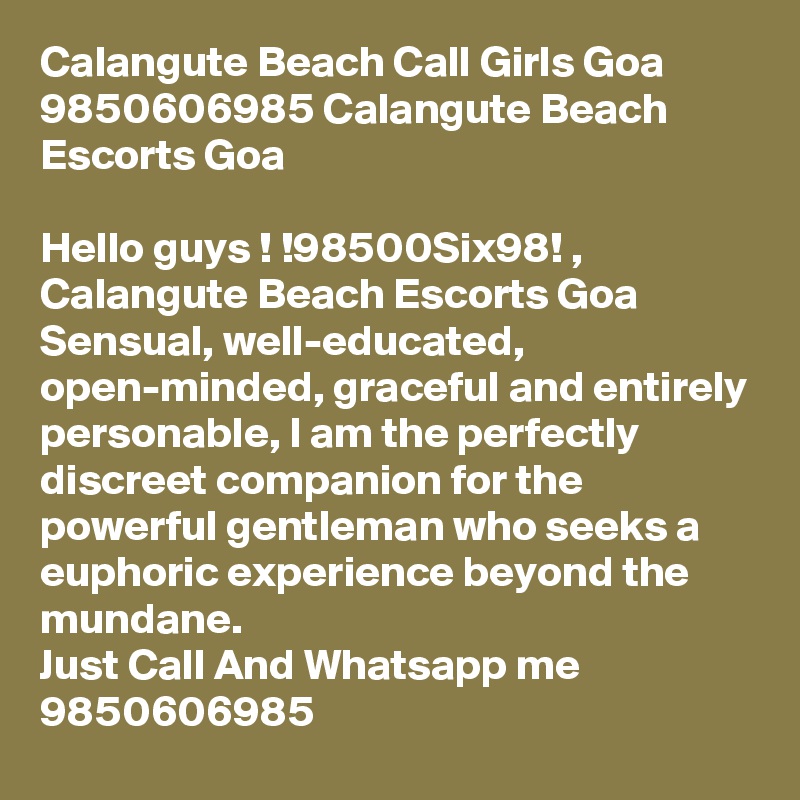 Calangute Beach Call Girls Goa 9850606985 Calangute Beach Escorts Goa

Hello guys ! !98500Six98! , Calangute Beach Escorts Goa
Sensual, well-educated, open-minded, graceful and entirely personable, I am the perfectly discreet companion for the powerful gentleman who seeks a euphoric experience beyond the mundane.
Just Call And Whatsapp me 9850606985 