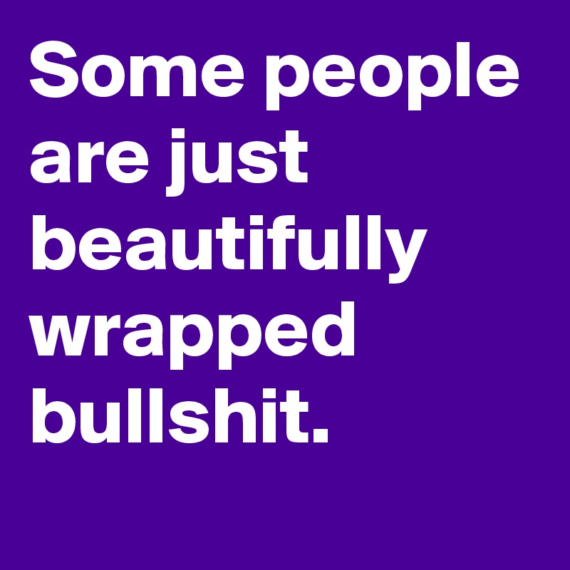 Some people are just beautifully wrapped bullshit.