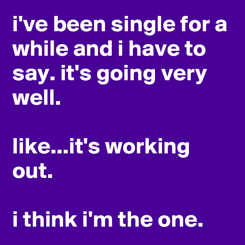 i've been single for a while and i have to say. it's going very well.

like...it's working out.

i think i'm the one.
