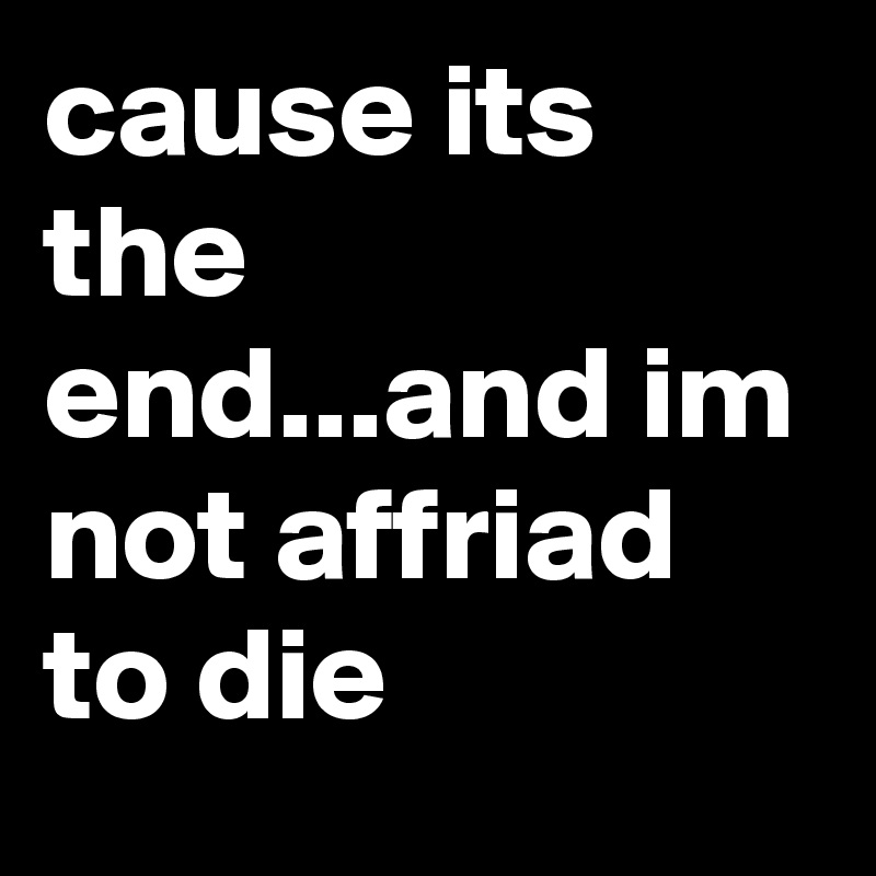 cause its the end...and im not affriad to die