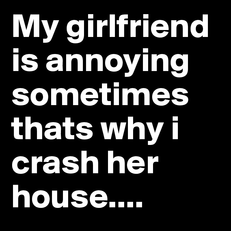 My girlfriend is annoying sometimes thats why i crash her house....