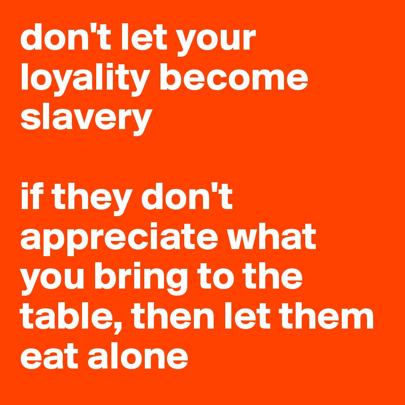 don't let your loyality become slavery 

if they don't appreciate what you bring to the table, then let them eat alone 