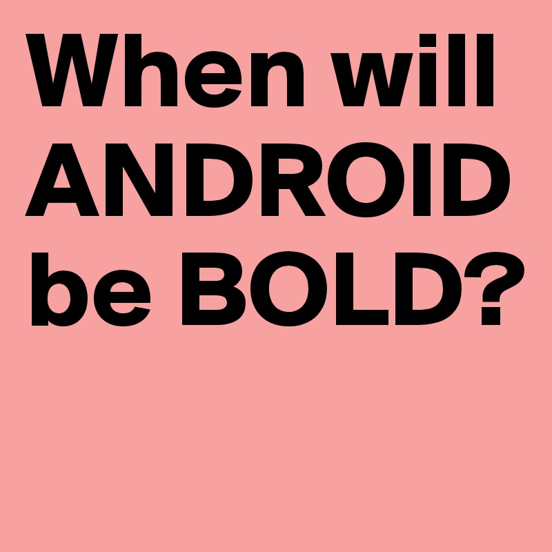 When will ANDROID be BOLD?
