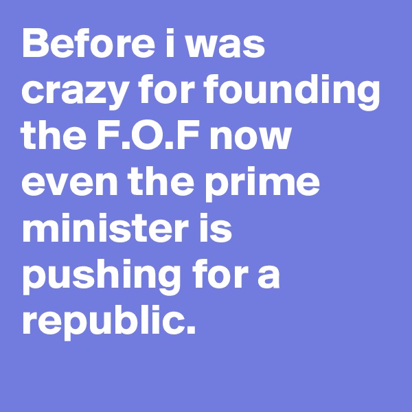 Before i was crazy for founding the F.O.F now even the prime minister is pushing for a republic.
