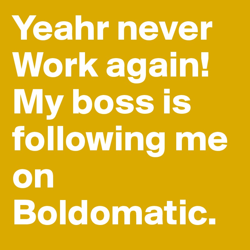 Yeahr never Work again! My boss is following me on Boldomatic.  