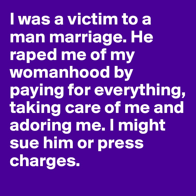 I was a victim to a man marriage. He raped me of my womanhood by paying for everything, taking care of me and adoring me. I might sue him or press charges.