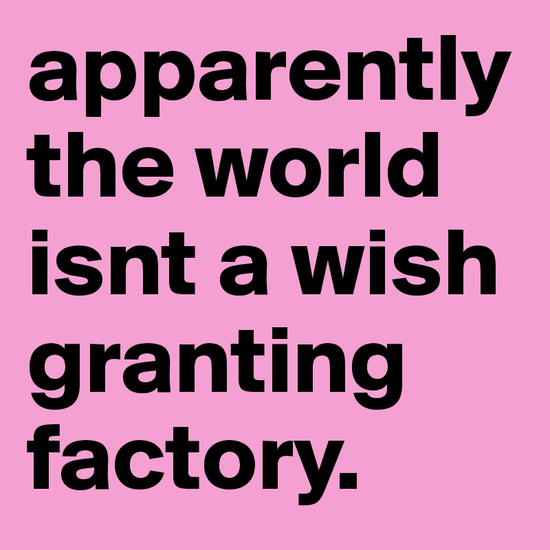 apparently  the world isnt a wish granting factory. 