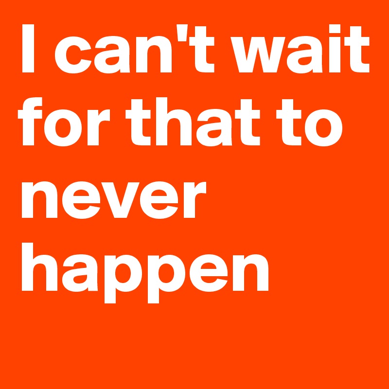 I can't wait for that to never happen