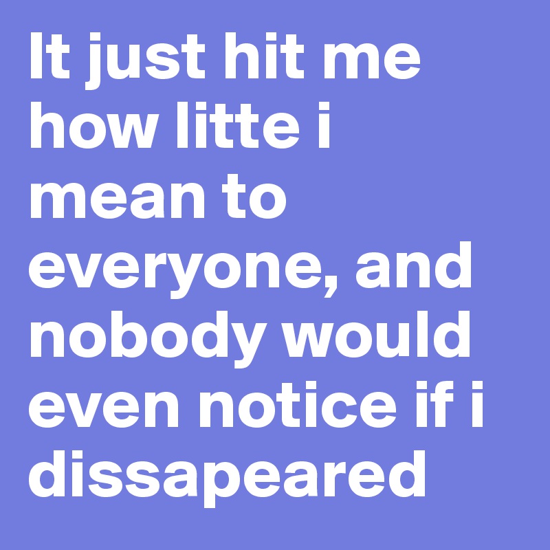 It just hit me how litte i mean to everyone, and nobody would even notice if i dissapeared