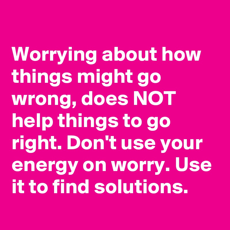 
Worrying about how things might go wrong, does NOT help things to go right. Don't use your energy on worry. Use it to find solutions.
