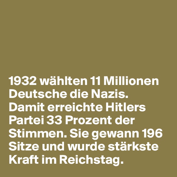 




1932 wählten 11 Millionen Deutsche die Nazis. 
Damit erreichte Hitlers Partei 33 Prozent der Stimmen. Sie gewann 196 Sitze und wurde stärkste Kraft im Reichstag. 