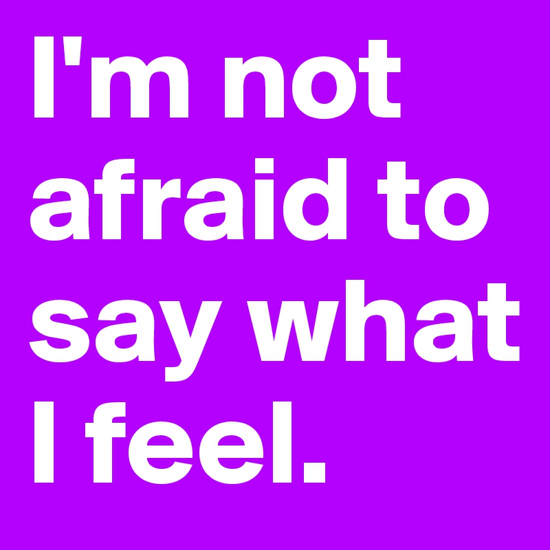 I'm not afraid to say what I feel.