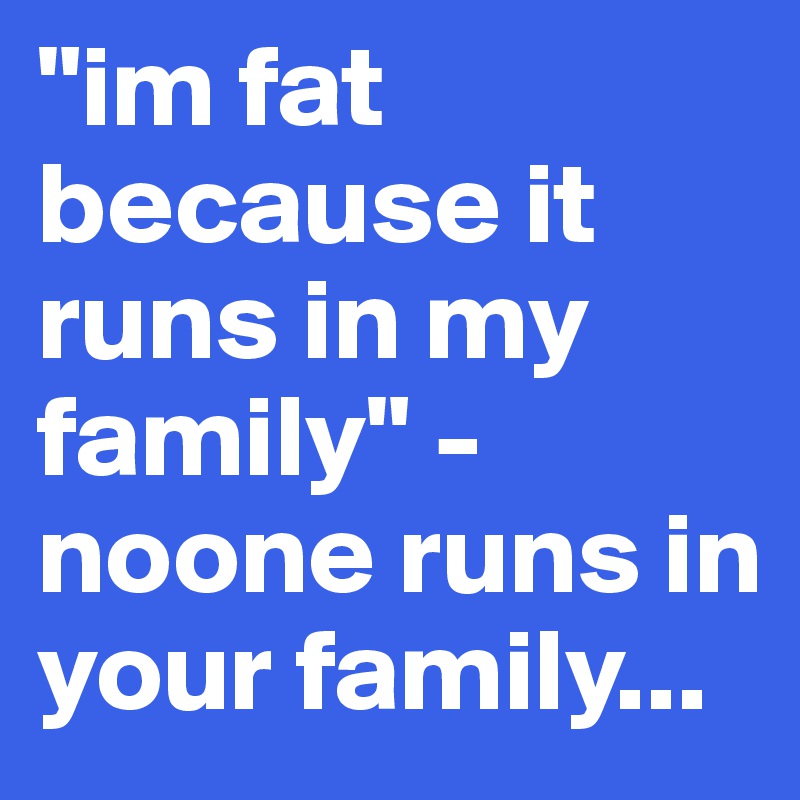 "im fat because it runs in my family" -noone runs in your family...