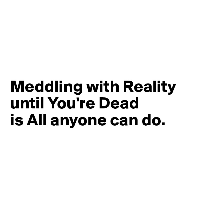 



Meddling with Reality until You're Dead 
is All anyone can do.



