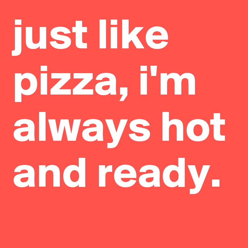 just like pizza, i'm always hot and ready.