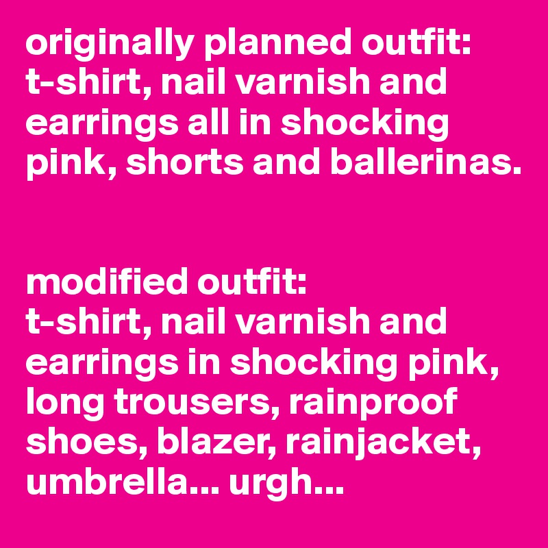 originally planned outfit: 
t-shirt, nail varnish and earrings all in shocking pink, shorts and ballerinas.


modified outfit:
t-shirt, nail varnish and earrings in shocking pink, long trousers, rainproof shoes, blazer, rainjacket, umbrella... urgh...