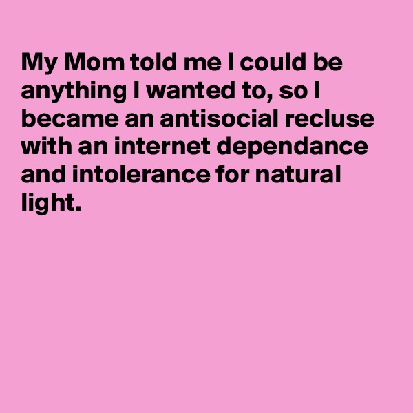 
My Mom told me I could be anything I wanted to, so I became an antisocial recluse with an internet dependance and intolerance for natural light.





