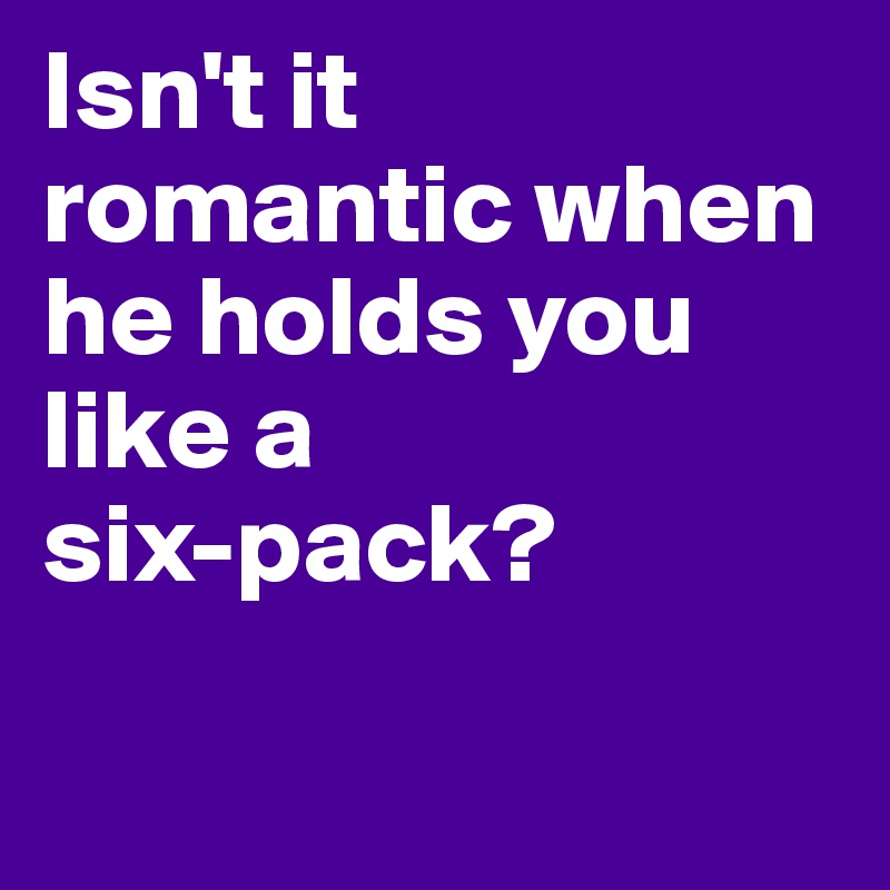 Isn't it romantic when he holds you like a 
six-pack?

