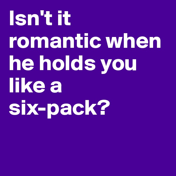 Isn't it romantic when he holds you like a 
six-pack?

