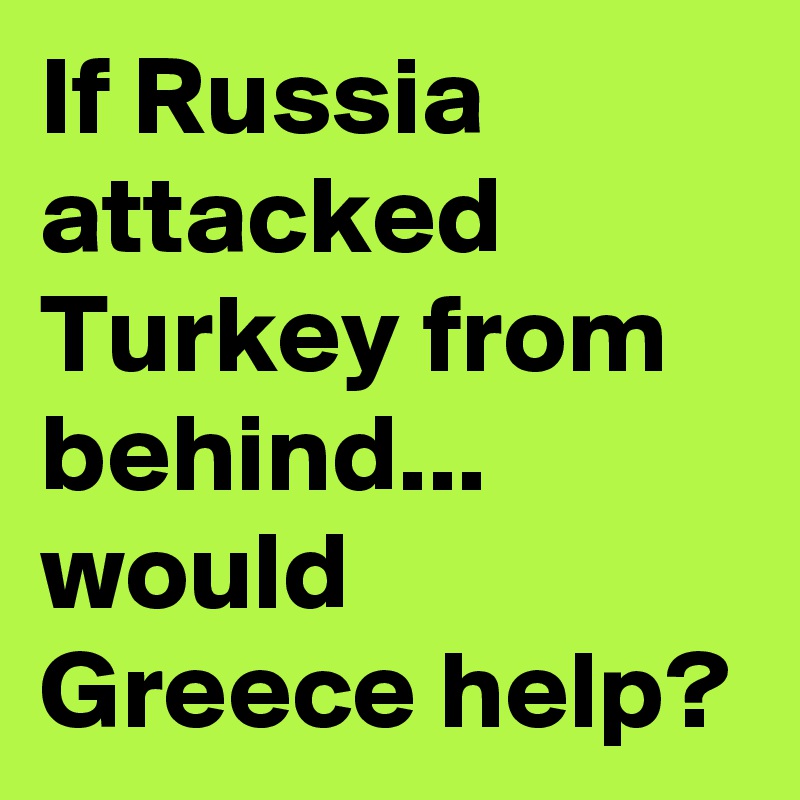 If Russia attacked Turkey from behind... would Greece help?