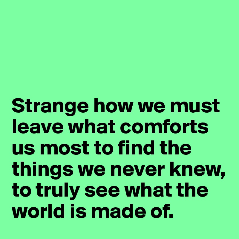 



Strange how we must leave what comforts us most to find the things we never knew, to truly see what the world is made of.