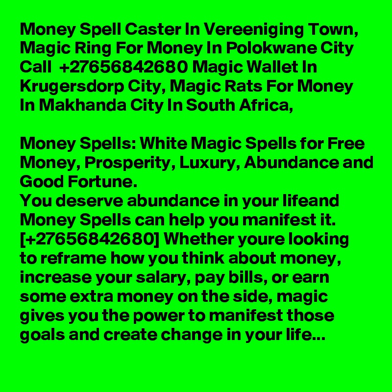 Money Spell Caster In Vereeniging Town, Magic Ring For Money In Polokwane City Call  +27656842680 Magic Wallet In Krugersdorp City, Magic Rats For Money In Makhanda City In South Africa,

Money Spells: White Magic Spells for Free Money, Prosperity, Luxury, Abundance and Good Fortune.
You deserve abundance in your lifeand Money Spells can help you manifest it. [+27656842680] Whether youre looking to reframe how you think about money, increase your salary, pay bills, or earn some extra money on the side, magic gives you the power to manifest those goals and create change in your life...