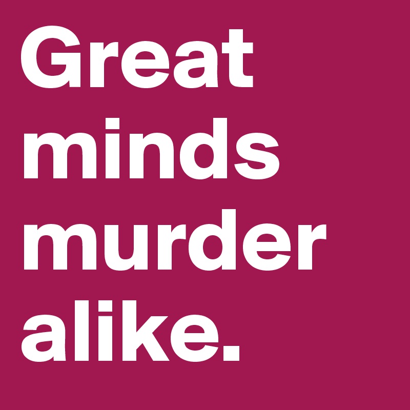 Great minds murder alike.
