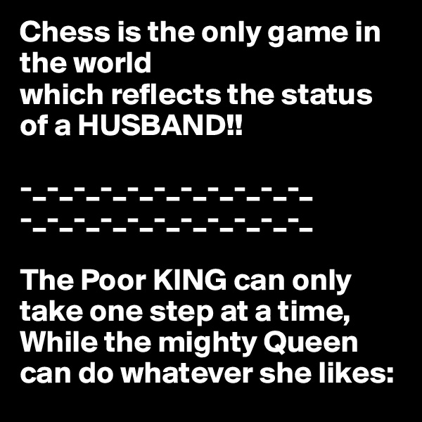 Chess is the only game in the world
which reflects the status of a HUSBAND!!
  
-_-_-_-_-_-_-_-_-_-_-_
-_-_-_-_-_-_-_-_-_-_-_

The Poor KING can only take one step at a time,
While the mighty Queen can do whatever she likes: