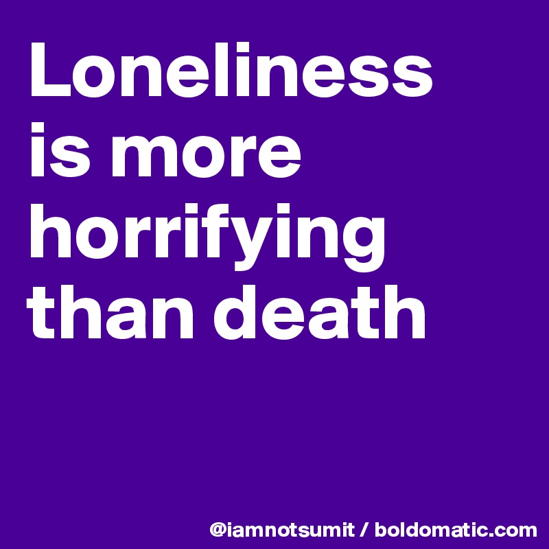 Loneliness 
is more horrifying than death


