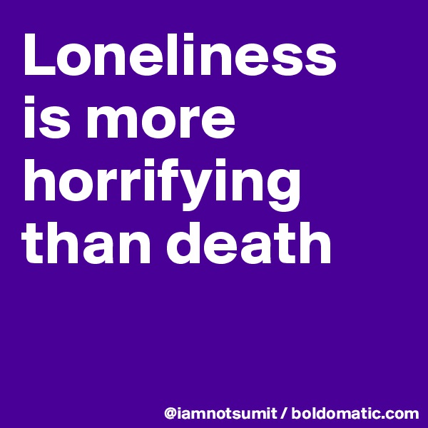 Loneliness 
is more horrifying than death

