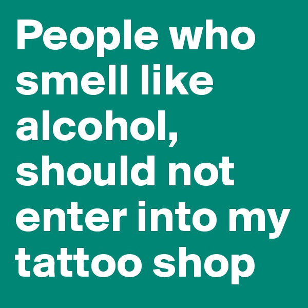 People who smell like alcohol, should not enter into my tattoo shop