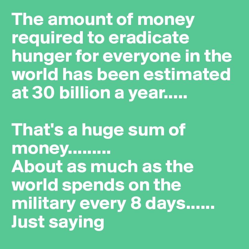 The amount of money required to eradicate hunger for everyone in the world has been estimated at 30 billion a year.....

That's a huge sum of money.........
About as much as the world spends on the military every 8 days......
Just saying 