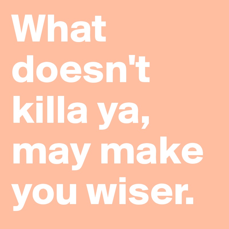 What doesn't killa ya, may make you wiser.