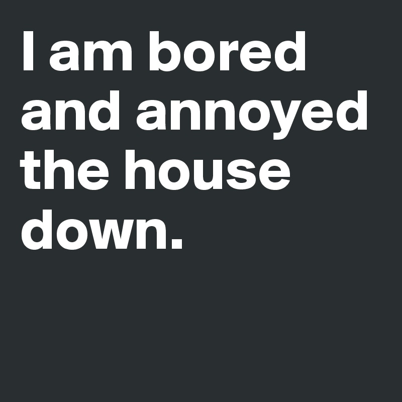 I am bored and annoyed the house down. 

