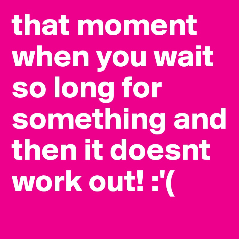 that moment when you wait so long for something and then it doesnt work out! :'(