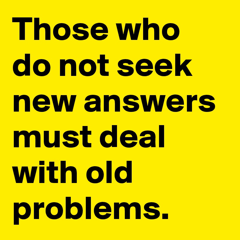 Those who do not seek new answers must deal with old problems. 