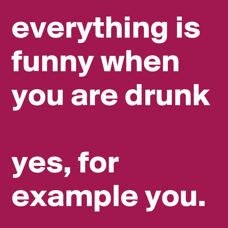 everything is funny when you are drunk

yes, for example you.