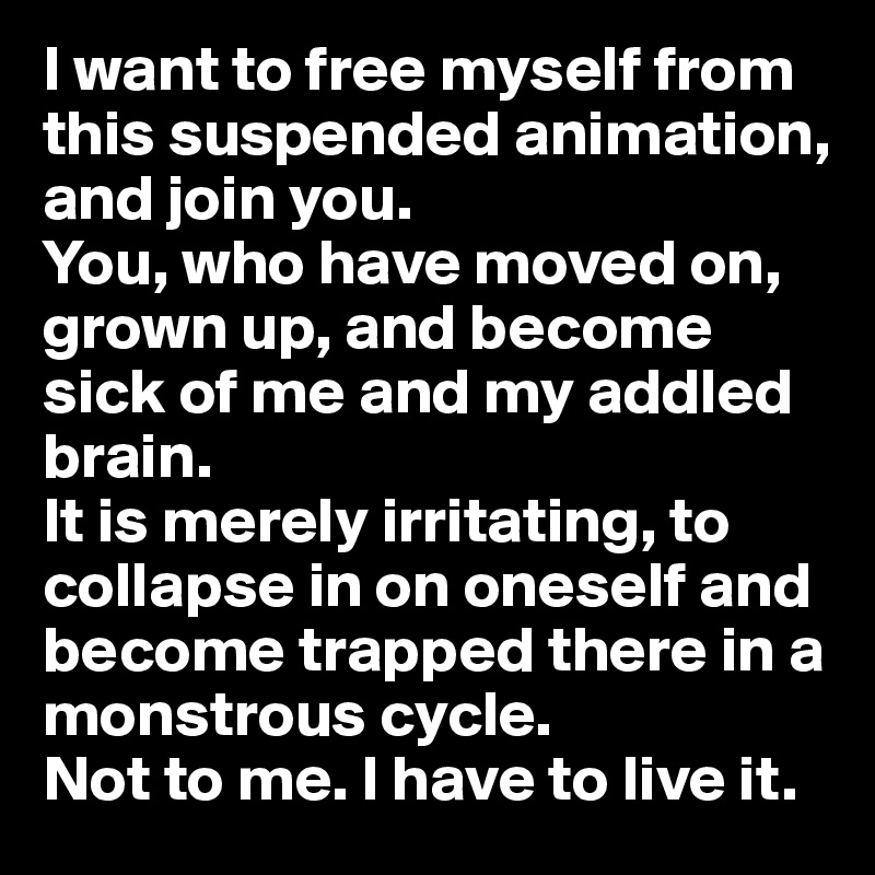 I want to free myself from this suspended animation, and join you.
You, who have moved on, grown up, and become sick of me and my addled brain. 
It is merely irritating, to collapse in on oneself and become trapped there in a monstrous cycle. 
Not to me. I have to live it.