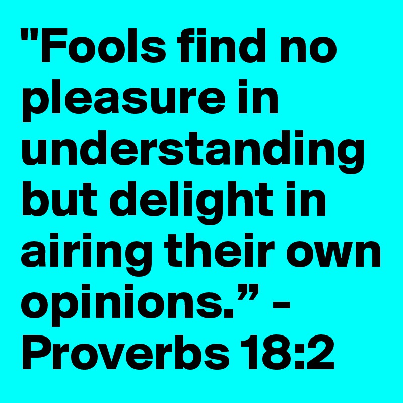 "Fools find no pleasure in understanding but delight in airing their own opinions.” - Proverbs 18:2