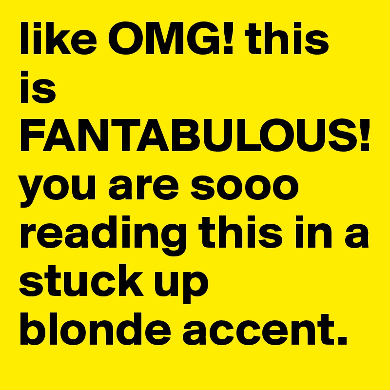like OMG! this is FANTABULOUS!
you are sooo reading this in a stuck up blonde accent.