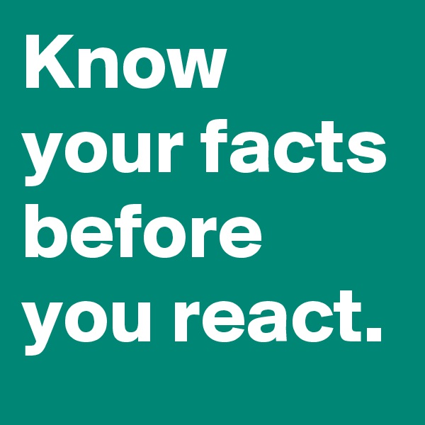 Know your facts before you react.